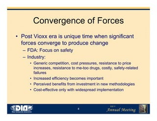 4
Convergence of Forces
• Post Vioxx era is unique time when significant
forces converge to produce change
– FDA: Focus on safety
– Industry:
• Generic competition, cost pressures, resistance to price
increases, resistance to me-too drugs, costly, safety-related
failures
• Increased efficiency becomes important
• Perceived benefits from investment in new methodologies
• Cost-effective only with widespread implementation
 