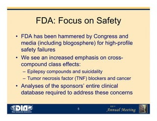5
FDA: Focus on Safety
• FDA has been hammered by Congress and
media (including blogosphere) for high-profile
safety failures
• We see an increased emphasis on cross-
compound class effects:
– Epilepsy compounds and suicidality
– Tumor necrosis factor (TNF) blockers and cancer
• Analyses of the sponsors’ entire clinical
database required to address these concerns
 