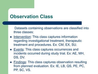 Observation Class
Datasets containing observations are classified into
three classes:
 Intervention: This class captures information
regarding investigational treatment, therapeutic
treatment and procedures. Ex: CM, EX, SU.
 Events: This class captures occurrences and
incidents occurred during study trial. Ex: AE, MH,
DS, DV.
 Findings: This class captures observation resulting
from planned evaluation. Ex: IE, LB, QS, PE, PC,
PP, SC, VS.
 