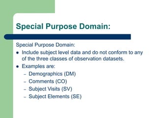 Special Purpose Domain:
Special Purpose Domain:
 Include subject level data and do not conform to any
of the three classes of observation datasets.
 Examples are:
– Demographics (DM)
– Comments (CO)
– Subject Visits (SV)
– Subject Elements (SE)
 