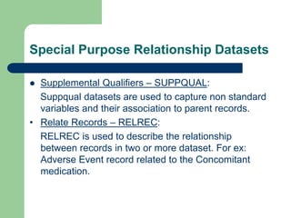 Special Purpose Relationship Datasets
 Supplemental Qualifiers – SUPPQUAL:
Suppqual datasets are used to capture non standard
variables and their association to parent records.
• Relate Records – RELREC:
RELREC is used to describe the relationship
between records in two or more dataset. For ex:
Adverse Event record related to the Concomitant
medication.
 