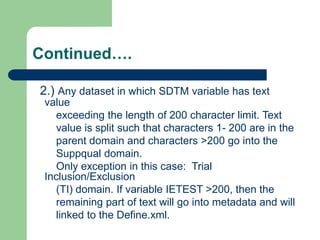 Continued….
2.) Any dataset in which SDTM variable has text
value
exceeding the length of 200 character limit. Text
value is split such that characters 1- 200 are in the
parent domain and characters >200 go into the
Suppqual domain.
Only exception in this case: Trial
Inclusion/Exclusion
(TI) domain. If variable IETEST >200, then the
remaining part of text will go into metadata and will
linked to the Define.xml.
 