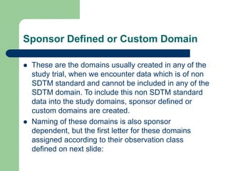 Sponsor Defined or Custom Domain
 These are the domains usually created in any of the
study trial, when we encounter data which is of non
SDTM standard and cannot be included in any of the
SDTM domain. To include this non SDTM standard
data into the study domains, sponsor defined or
custom domains are created.
 Naming of these domains is also sponsor
dependent, but the first letter for these domains
assigned according to their observation class
defined on next slide:
 