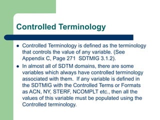 Controlled Terminology
 Controlled Terminology is defined as the terminology
that controls the value of any variable. (See
Appendix C, Page 271 SDTMIG 3.1.2).
 In almost all of SDTM domains, there are some
variables which always have controlled terminology
associated with them. If any variable is defined in
the SDTMIG with the Controlled Terms or Formats
as ACN, NY, STERF, NCOMPLT etc., then all the
values of this variable must be populated using the
Controlled terminology.
 