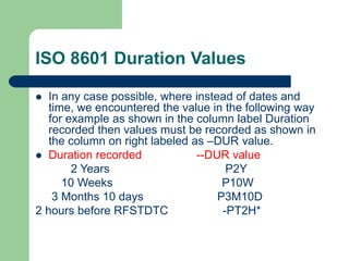 ISO 8601 Duration Values
 In any case possible, where instead of dates and
time, we encountered the value in the following way
for example as shown in the column label Duration
recorded then values must be recorded as shown in
the column on right labeled as –DUR value.
 Duration recorded --DUR value
2 Years P2Y
10 Weeks P10W
3 Months 10 days P3M10D
2 hours before RFSTDTC -PT2H*
 