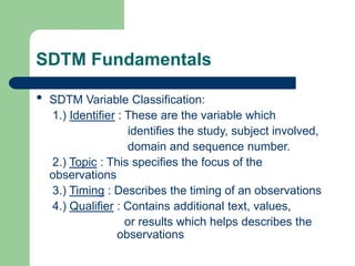 SDTM Fundamentals
• SDTM Variable Classification:
1.) Identifier : These are the variable which
identifies the study, subject involved,
domain and sequence number.
2.) Topic : This specifies the focus of the
observations
3.) Timing : Describes the timing of an observations
4.) Qualifier : Contains additional text, values,
or results which helps describes the
observations
 