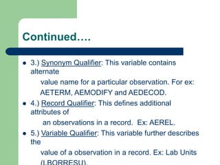 Continued….
 3.) Synonym Qualifier: This variable contains
alternate
value name for a particular observation. For ex:
AETERM, AEMODIFY and AEDECOD.
 4.) Record Qualifier: This defines additional
attributes of
an observations in a record. Ex: AEREL.
 5.) Variable Qualifier: This variable further describes
the
value of a observation in a record. Ex: Lab Units
 