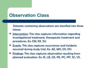 Observation Class
Datasets containing observations are classified into three
classes:
 Intervention: This class captures information regarding
investigational treatment, therapeutic treatment and
procedures. Ex: CM, EX, SU.
 Events: This class captures occurrences and incidents
occurred during study trial. Ex: AE, MH, DS, DV.
 Findings: This class captures observation resulting from
planned evaluation. Ex: IE, LB, QS, PE, PC, PP, SC, VS.
 