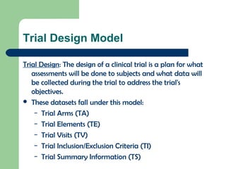 Trial Design Model
Trial Design: The design of a clinical trial is a plan for what
assessments will be done to subjects and what data will
be collected during the trial to address the trial's
objectives.
 These datasets fall under this model:
– Trial Arms (TA)
– Trial Elements (TE)
– Trial Visits (TV)
– Trial Inclusion/Exclusion Criteria (TI)
– Trial Summary Information (TS)
 