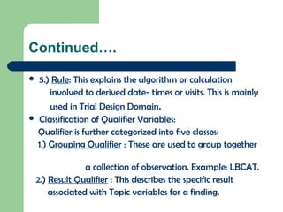 Continued….
 5.) Rule: This explains the algorithm or calculation
involved to derived date- times or visits. This is mainly
used in Trial Design Domain.
 Classification of Qualifier Variables:
Qualifier is further categorized into five classes:
1.) Grouping Qualifier : These are used to group together
a collection of observation. Example: LBCAT.
2.) Result Qualifier : This describes the specific result
associated with Topic variables for a finding.
 