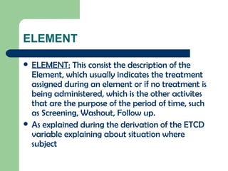 ELEMENT ELEMENT:  This consist the description of the Element, which usually indicates the treatment assigned during an element or if no treatment is being administered, which is the other activites that are the purpose of the period of time, such as Screening, Washout, Follow up.  As explained during the derivation of the ETCD variable explaining about situation where subject 