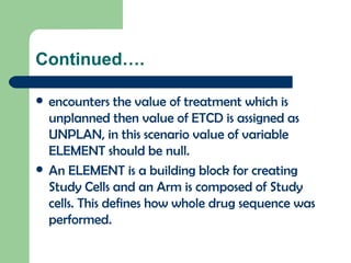 Continued…. encounters the value of treatment which is unplanned then value of ETCD is assigned as UNPLAN, in this scenario value of variable ELEMENT should be null. An ELEMENT is a building block for creating Study Cells and an Arm is composed of Study cells. This defines how whole drug sequence was performed.  