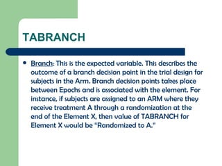 TABRANCH Branch : This is the expected variable. This describes the outcome of a branch decision point in the trial design for subjects in the Arm. Branch decision points takes place between Epochs and is associated with the element. For instance, if subjects are assigned to an ARM where they receive treatment A through a randomization at the end of the Element X, then value of TABRANCH for Element X would be “Randomized to A.” 