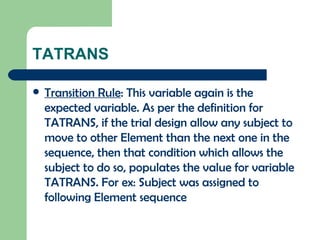 TATRANS Transition Rule : This variable again is the expected variable. As per the definition for TATRANS, if the trial design allow any subject to move to other Element than the next one in the sequence, then that condition which allows the subject to do so, populates the value for variable TATRANS. For ex: Subject was assigned to following Element sequence 