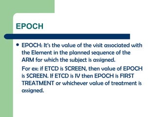 EPOCH EPOCH: It’s the value of the visit associated with the Element in the planned sequence of the ARM for which the subject is assigned. For ex: if ETCD is SCREEN, then value of EPOCH is SCREEN. If ETCD is IV then EPOCH is FIRST TREATMENT or whichever value of treatment is assigned. 