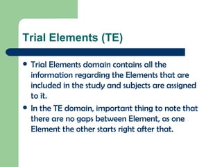 Trial Elements (TE) Trial Elements domain contains all the information regarding the Elements that are included in the study and subjects are assigned to it. In the TE domain, important thing to note that there are no gaps between Element, as one Element the other starts right after that. 