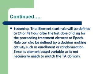Continued…. Screening, Trial Element start rule will be defined as 24 or 48 hour after the last dose of drug for the proceeding treatment element or Epoch. Rule can also be defined by a decision making activity such as enrollment or randomization. Since its element based variable so its not necessarily needs to match the TA domain. 