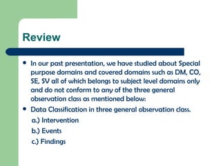 Review In our past presentation, we have studied about Special purpose domains and covered domains such as DM, CO, SE, SV all of which belongs to subject level domains only and do not conform to any of the three general observation class as mentioned below: Data Classification in three general observation class. a.) Intervention  b.) Events c.) Findings 