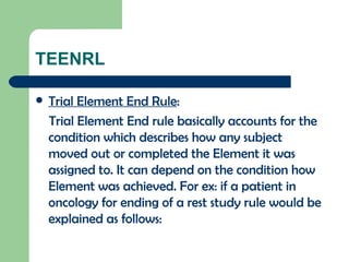 TEENRL Trial Element End Rule : Trial Element End rule basically accounts for the condition which describes how any subject moved out or completed the Element it was assigned to. It can depend on the condition how Element was achieved. For ex: if a patient in oncology for ending of a rest study rule would be explained as follows:  