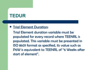 TEDUR Trial Element Duration : Trial Element duration variable must be populated for every record where TEENRL is populated. This variable must be presented in ISO 8601 format as specified, its value such as P6W is equivalent to TEENRL of “6 Weeks after start of element”. 