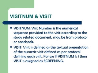 VISITNUM & VISIT VISITNUM: Visit Number is the numerical sequence provided to the visit according to the study related document, may be from protocol or codebook. VISIT: Visit is defined as the textual presentation of the numeric visit defined as per protocol defining each visit. For ex: if VISITNUM is 1 then VISIT is assigned as SCREENING. 