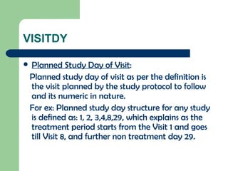 VISITDY Planned Study Day of Visit : Planned study day of visit as per the definition is the visit planned by the study protocol to follow and its numeric in nature. For ex: Planned study day structure for any study is defined as: 1, 2, 3,4,8,29, which explains as the treatment period starts from the Visit 1 and goes till Visit 8, and further non treatment day 29. 