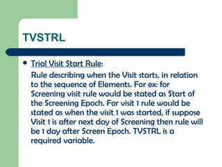 TVSTRL Trial Visit Start Rule : Rule describing when the Visit starts, in relation to the sequence of Elements. For ex: for Screening visit rule would be stated as Start of the Screening Epoch. For visit 1 rule would be stated as when the visit 1 was started, if suppose Visit 1 is after next day of Screening then rule will be 1 day after Screen Epoch. TVSTRL is a required variable. 