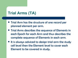 Trial Arms (TA) Trial Arm has the structure of one record per planned element per arm.  Trial Arms describes the sequence of Elements in each Epoch for each Arm and thus describes the complete sequence of Elements in each arm . It is always adviced to design trial arm the study cell level then the Element level to cover each Element to be covered in study. 