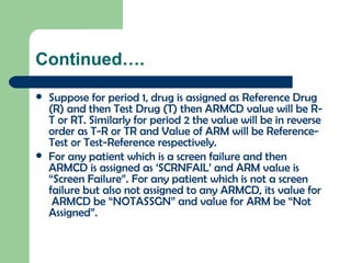 Continued…. Suppose for period 1, drug is assigned as Reference Drug (R) and then Test Drug (T) then ARMCD value will be R-T or RT. Similarly for period 2 the value will be in reverse order as T-R or TR and Value of ARM will be Reference-Test or Test-Reference respectively. For any patient which is a screen failure and then ARMCD is assigned as ‘SCRNFAIL’ and ARM value is “Screen Failure”.   For any patient which is not a screen failure but also not assigned to any ARMCD, its value for  ARMCD be “NOTASSGN” and value for ARM be “Not Assigned”. 