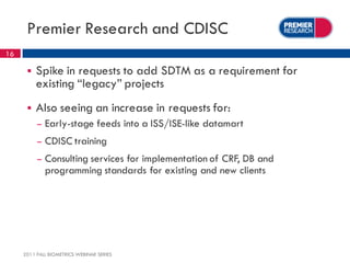 Premier Research and CDISC
16

         Spike in requests to add SDTM as a requirement for
          existing “legacy” projects
         Also seeing an increase in requests for:
          –   Early-stage feeds into a ISS/ISE-like datamart
          –   CDISC training
          –   Consulting services for implementation of CRF, DB and
              programming standards for existing and new clients




     2011 FALL BIOMETRICS WEBINAR SERIES
 
