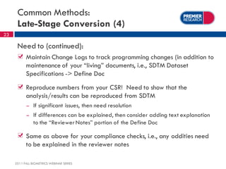 Common Methods:
      Late-Stage Conversion (4)
23

      Need to (continued):
           Maintain Change Logs to track programming changes (in addition to
           maintenance of your “living” documents, i.e., SDTM Dataset
           Specifications -> Define Doc
           Reproduce numbers from your CSR! Need to show that the
           analysis/results can be reproduced from SDTM
            –   If significant issues, then need resolution
            –   If differences can be explained, then consider adding text explanation
                to the “Reviewer Notes” portion of the Define Doc

           Same as above for your compliance checks, i.e., any oddities need
           to be explained in the reviewer notes

     2011 FALL BIOMETRICS WEBINAR SERIES
 