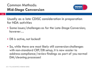 Common Methods:
      Mid-Stage Conversion
24

      Usually as a late CDISC consideration in preparation
      for NDA activities
         Same issues/challenges as for the Late-Stage Conversion;
          however…

         DB is active, not locked!

         So, while there are most likely still conversion challenges
          with non-standard CRF/DB setup, it is now easier to
          address compliance/review findings as part of you normal
          DM/cleaning processes!

     2011 FALL BIOMETRICS WEBINAR SERIES
 