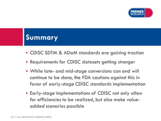 Summary
                CDISC SDTM & ADaM standards are gaining traction
                Requirements for CDISC datasets getting stronger
                While late- and mid-stage conversions can and will
                 continue to be done, the FDA cautions against this in
                 favor of early-stage CDISC standards implementation
                Early-stage implementations of CDISC not only allow
                 for efficiencies to be realized, but also make value-
                 added scenarios possible
2011 FALL BIOMETRICS WEBINAR SERIES
 