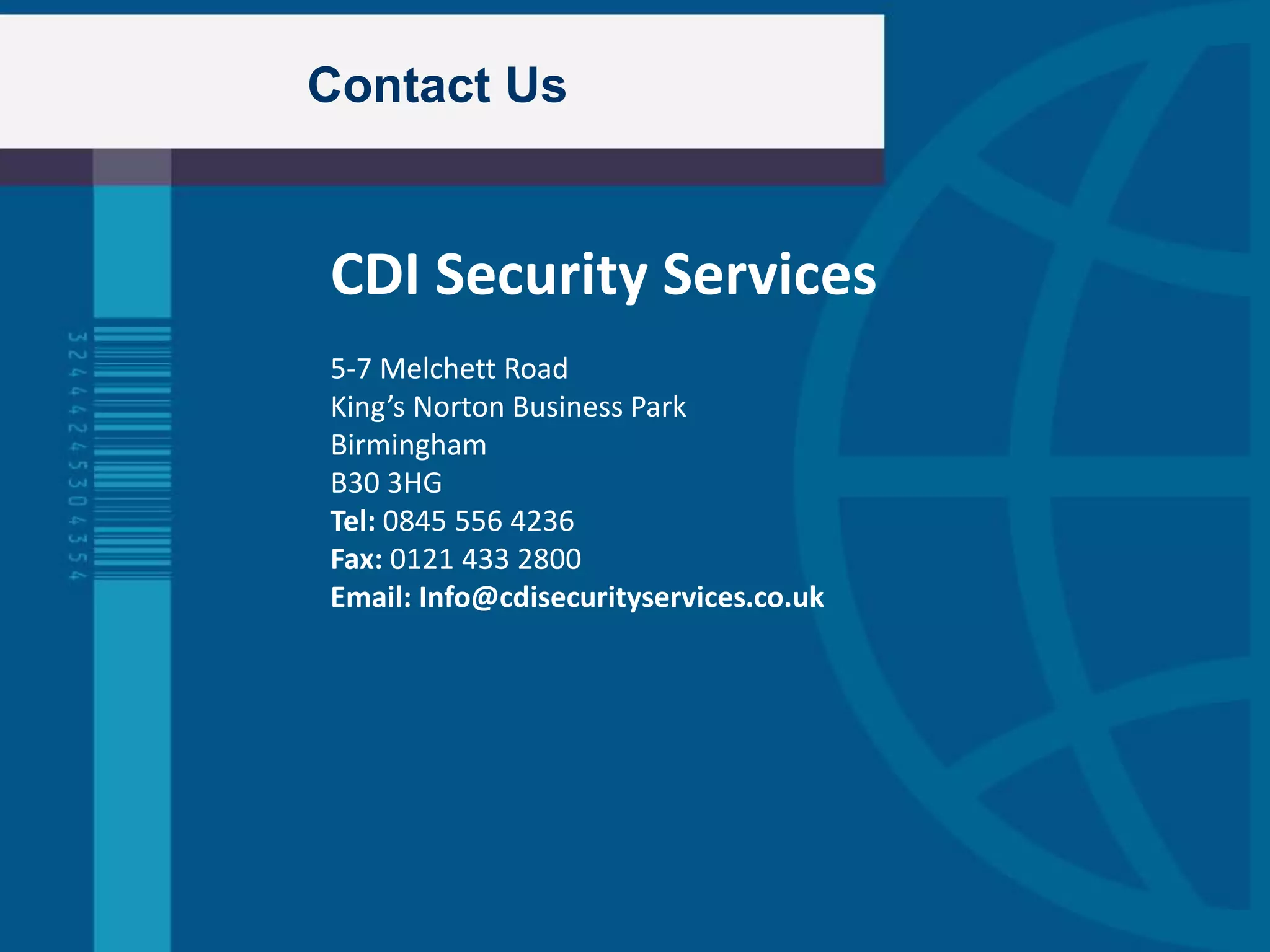Contact Us
CDI Security Services
5-7 Melchett Road
King’s Norton Business Park
Birmingham
B30 3HG
Tel: 0845 556 4236
Fax: 0121 433 2800
Email: Info@cdisecurityservices.co.uk
 