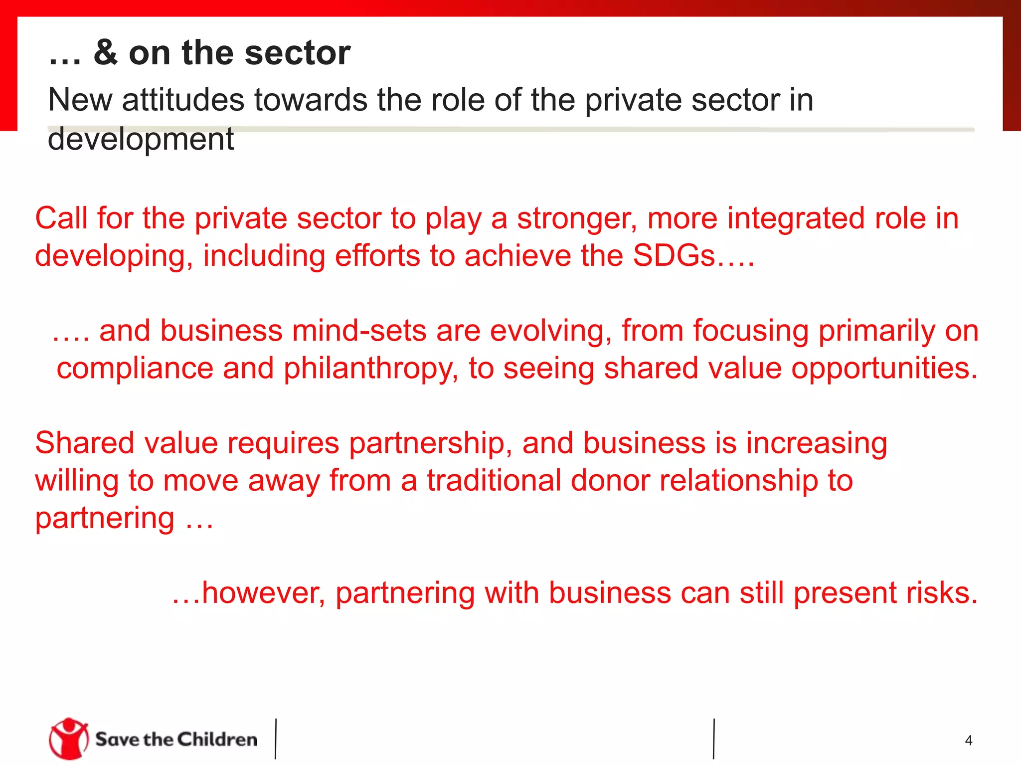 … & on the sector
4
Call for the private sector to play a stronger, more integrated role in
developing, including efforts to achieve the SDGs….
…. and business mind-sets are evolving, from focusing primarily on
compliance and philanthropy, to seeing shared value opportunities.
Shared value requires partnership, and business is increasing
willing to move away from a traditional donor relationship to
partnering …
…however, partnering with business can still present risks.
New attitudes towards the role of the private sector in
development
 