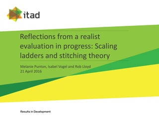 Reflections from a realist
evaluation in progress: Scaling
ladders and stitching theory
Melanie Punton, Isabel Vogel and Rob Lloyd
21 April 2016
 
