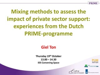Mixing methods to assess the
impact of private sector support:
experiences from the Dutch
PRIME-programme
Giel Ton
Thursday 19th October
13.00 – 14.30
IDS Convening Space
 