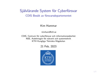 1/7
Självlärande System för Cyberförsvar
CDIS Besök av försvarsdepartementet
Kim Hammar
kimham@kth.se
CDIS, Centrum för cyberförsvar och informationssäkerhet
NSE, Avdelningen för nätverk och systemteknik
KTH Kungliga Tekniska Högskolan
21 Feb, 2023
 