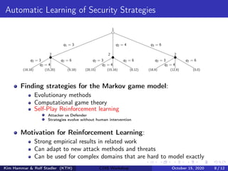 Automatic Learning of Security Strategies
1
2 2 2
q1 = 3 q2 = 4 q3 = 6
(18,18) (15,20) (9,18)
q2 = 3
q2 = 4
q2 = 6
(20,15) (15,16) (8,12)
q2 = 3
q2 = 4
q2 = 6
(18,9) (12,8) (0,0)
q2 = 3
q2 = 4
q2 = 6
Finding strategies for the Markov game model:
Evolutionary methods
Computational game theory
Self-Play Reinforcement learning
Attacker vs Defender
Strategies evolve without human intervention
Motivation for Reinforcement Learning:
Strong empirical results in related work
Can adapt to new attack methods and threats
Can be used for complex domains that are hard to model exactly
Kim Hammar & Rolf Stadler (KTH) CDIS Workshop October 15, 2020 8 / 12
 