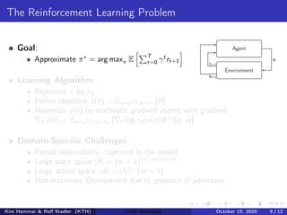 The Reinforcement Learning Problem
Goal:
Approximate π∗
= arg maxπ E
hPT
t=0 γt
rt+1
i
Learning Algorithm:
Represent π by πθ
Define objective J(θ) = Eo∼ρπθ ,a∼πθ
[R]
Maximize J(θ) by stochastic gradient ascent with gradient
∇θJ(θ) = Eo∼ρπθ ,a∼πθ
[∇θ log πθ(a|o)Aπθ
(o, a)]
Domain-Specific Challenges:
Partial observability: captured in the model
Large state space |S| = (w + 1)|N|·m·(m+1)
Large action space |A| = |N| · (m + 1)
Non-stationary Environment due to presence of adversary
Agent
Environment
at
st+1
rt+1
Kim Hammar & Rolf Stadler (KTH) CDIS Workshop October 15, 2020 9 / 12
 