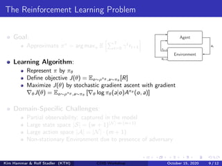 The Reinforcement Learning Problem
Goal:
Approximate π∗
= arg maxπ E
hPT
t=0 γt
rt+1
i
Learning Algorithm:
Represent π by πθ
Define objective J(θ) = Eo∼ρπθ ,a∼πθ
[R]
Maximize J(θ) by stochastic gradient ascent with gradient
∇θJ(θ) = Eo∼ρπθ ,a∼πθ
[∇θ log πθ(a|o)Aπθ
(o, a)]
Domain-Specific Challenges:
Partial observability: captured in the model
Large state space |S| = (w + 1)|N|·m·(m+1)
Large action space |A| = |N| · (m + 1)
Non-stationary Environment due to presence of adversary
Agent
Environment
at
st+1
rt+1
Kim Hammar & Rolf Stadler (KTH) CDIS Workshop October 15, 2020 9 / 12
 