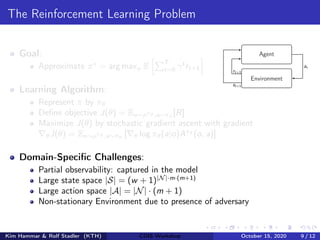 The Reinforcement Learning Problem
Goal:
Approximate π∗
= arg maxπ E
hPT
t=0 γt
rt+1
i
Learning Algorithm:
Represent π by πθ
Define objective J(θ) = Eo∼ρπθ ,a∼πθ
[R]
Maximize J(θ) by stochastic gradient ascent with gradient
∇θJ(θ) = Eo∼ρπθ ,a∼πθ
[∇θ log πθ(a|o)Aπθ
(o, a)]
Domain-Specific Challenges:
Partial observability: captured in the model
Large state space |S| = (w + 1)|N|·m·(m+1)
Large action space |A| = |N| · (m + 1)
Non-stationary Environment due to presence of adversary
Agent
Environment
at
st+1
rt+1
Kim Hammar & Rolf Stadler (KTH) CDIS Workshop October 15, 2020 9 / 12
 