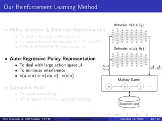 Our Reinforcement Learning Method
Policy Gradient & Function Approximation
To deal with large state space S
πθ parameterized by weights θ ∈ Rd
of NN.
PPO & REINFORCE (stochastic π)
Auto-Regressive Policy Representation
To deal with large action space A
To minimize interference
π(a, n|o) = π(a|n, o) · π(n|o)
Opponent Pool
To avoid overfitting
Want agent to learn a general strategy
Attacker π(a|s; θ2)
Defender π(a|s; θ1)
st+1
rt+1
ha1
t , a2
t i
Opponent pool
s0 s1 s2 . . .
Markov Game
Kim Hammar & Rolf Stadler (KTH) CDIS Workshop October 15, 2020 10 / 12
 