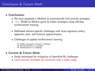 Conclusion & Future Work
Conclusions:
We have proposed a Method to automatically find security strategies
=⇒ Model as Markov game & evolve strategies using self-play
reinforcement learning
Addressed domain-specific challenges with Auto-regressive policy,
opponent pool, and function approximation.
Challenges of applied reinforcement learning
Stable convergence remains a challenge
Sample-efficiency is a problem
Generalization is a challenge
Current & Future Work:
Study techniques for mitigation of identified RL challenges
Learn security strategies by interacion with a cyber range
Kim Hammar & Rolf Stadler (KTH) CDIS Workshop October 15, 2020 12 / 12
 