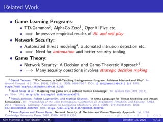 Related Work
Game-Learning Programs:
TD-Gammon2
, AlphaGo Zero3
, OpenAI Five etc.
=⇒ Impressive empirical results of RL and self-play
Network Security:
Automated threat modeling4
, automated intrusion detection etc.
=⇒ Need for automation and better security tooling
Game Theory:
Network Security: A Decision and Game-Theoretic Approach5
.
=⇒ Many security operations involves strategic decision making
2
Gerald Tesauro. “TD-Gammon, a Self-Teaching Backgammon Program, Achieves Master-Level Play”. In:
Neural Comput. 6.2 (Mar. 1994), 215–219. ISSN: 0899-7667. DOI: 10.1162/neco.1994.6.2.215. URL:
https://doi.org/10.1162/neco.1994.6.2.215.
3
David Silver et al. “Mastering the game of Go without human knowledge”. In: Nature 550 (Oct. 2017),
pp. 354–. URL: http://dx.doi.org/10.1038/nature24270.
4
Pontus Johnson, Robert Lagerström, and Mathias Ekstedt. “A Meta Language for Threat Modeling and Attack
Simulations”. In: Proceedings of the 13th International Conference on Availability, Reliability and Security. ARES
2018. Hamburg, Germany: Association for Computing Machinery, 2018. ISBN: 9781450364485. DOI:
10.1145/3230833.3232799. URL: https://doi.org/10.1145/3230833.3232799.
5
Tansu Alpcan and Tamer Basar. Network Security: A Decision and Game-Theoretic Approach. 1st. USA:
Cambridge University Press, 2010. ISBN: 0521119324.
Kim Hammar & Rolf Stadler (KTH) CDIS Workshop October 15, 2020 4 / 12
 