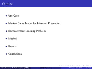Outline
Use Case
Markov Game Model for Intrusion Prevention
Reinforcement Learning Problem
Method
Results
Conclusions
Kim Hammar & Rolf Stadler (KTH) CDIS Workshop October 15, 2020 5 / 12
 