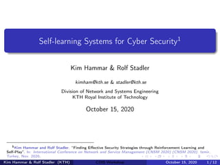 Self-learning Systems for Cyber Security1
Kim Hammar & Rolf Stadler
kimham@kth.se & stadler@kth.se
Division of Network and Systems Engineering
KTH Royal Institute of Technology
October 15, 2020
1
Kim Hammar and Rolf Stadler. “Finding Effective Security Strategies through Reinforcement Learning and
Self-Play”. In: International Conference on Network and Service Management (CNSM 2020) (CNSM 2020). Izmir,
Turkey, Nov. 2020.
Kim Hammar & Rolf Stadler (KTH) CDIS Workshop October 15, 2020 1 / 12
 