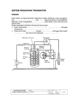 SISTEM PENGAPIAN TRANSISTOR
URAIAN
Pada sistem ini signal generator dipasang di dalam distributor untuk mengganti-
kan ………………………………….. dan ………. Signal generator membangkitkan
tegangan untuk mengaktifkan ………………….. pada igniter untuk memutus arus
primer pada ………………………………….
Sistem pengapian transistor mempunyai keuntungan :
• Tidak memerlukan ………………………………………………………. sehingga
mengurangi …………………………………………….
• Tidak ada kontak …………….... dengan …...………….., sehingga tidak terjadi
…………………. dan penurunan tegangan ……………………….
TRAININGCENTRE
ASTRA INTERNATIONAL
Nama : 10 30 01 11
Perusahaan : Penyusun Tanggal : 1 of 6
Wwn/Hut Peb’98
 