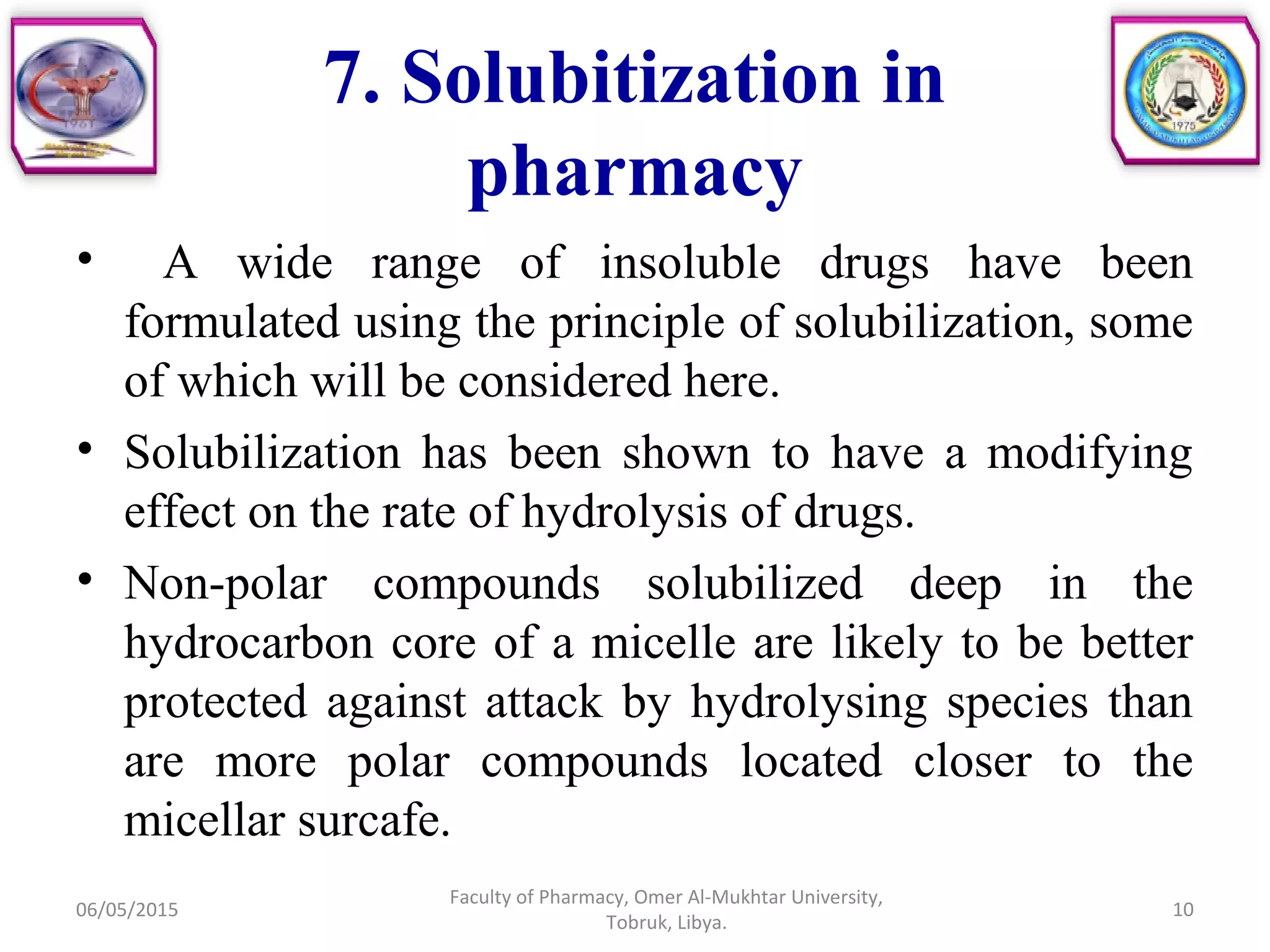 7. Solubitization in
pharmacy
• A wide range of insoluble drugs have been
formulated using the principle of solubilization, some
of which will be considered here.
• Solubilization has been shown to have a modifying
effect on the rate of hydrolysis of drugs.
• Non-polar compounds solubilized deep in the
hydrocarbon core of a micelle are likely to be better
protected against attack by hydrolysing species than
are more polar compounds located closer to the
micellar surcafe.
06/05/2015
Faculty of Pharmacy, Omer Al-Mukhtar University,
Tobruk, Libya.
10
 