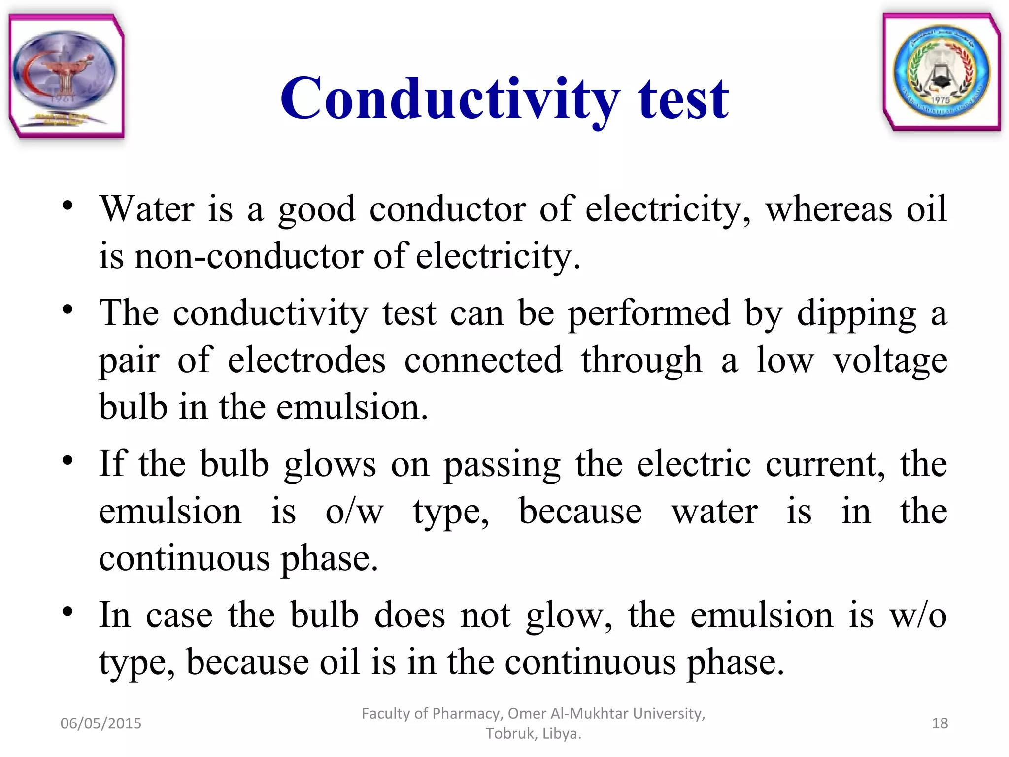 Conductivity test
• Water is a good conductor of electricity, whereas oil
is non-conductor of electricity.
• The conductivity test can be performed by dipping a
pair of electrodes connected through a low voltage
bulb in the emulsion.
• If the bulb glows on passing the electric current, the
emulsion is o/w type, because water is in the
continuous phase.
• In case the bulb does not glow, the emulsion is w/o
type, because oil is in the continuous phase.
06/05/2015
Faculty of Pharmacy, Omer Al-Mukhtar University,
Tobruk, Libya.
18
 